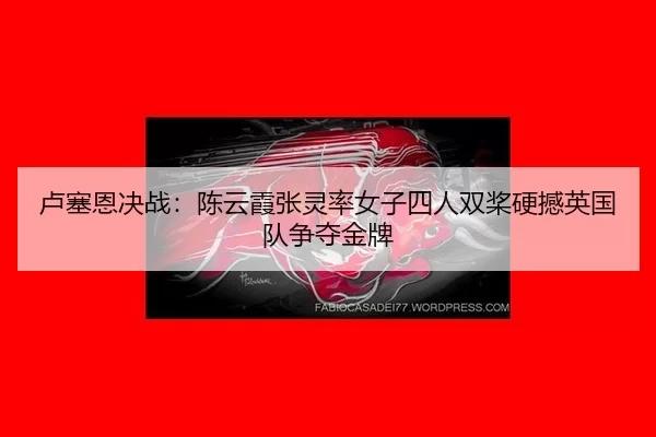 卢塞恩决战：陈云霞张灵率女子四人双桨硬撼英国队争夺金牌